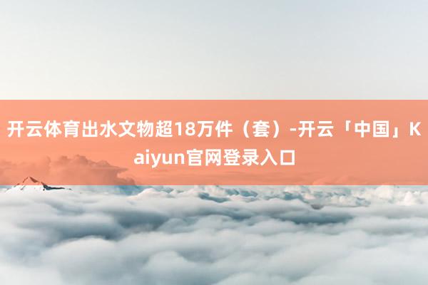 开云体育出水文物超18万件（套）-开云「中国」Kaiyun官网登录入口