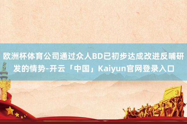 欧洲杯体育公司通过众人BD已初步达成改进反哺研发的情势-开云「中国」Kaiyun官网登录入口