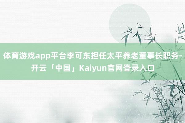体育游戏app平台李可东担任太平养老董事长职务-开云「中国」