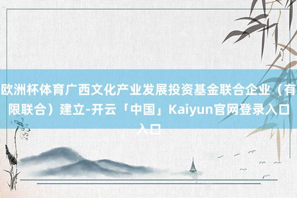 欧洲杯体育广西文化产业发展投资基金联合企业(有限联合)建立-