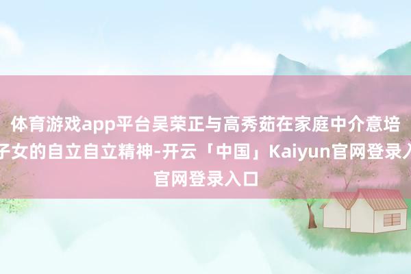 体育游戏app平台吴荣正与高秀茹在家庭中介意培养子女的自立自立精神-开云「中国」Kaiyun官网登录入口