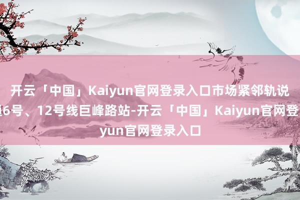 开云「中国」Kaiyun官网登录入口市场紧邻轨说念交通6号、12号线巨峰路站-开云「中国」Kaiyun官网登录入口