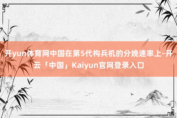 开yun体育网中国在第5代构兵机的分娩速率上-开云「中国」Kaiyun官网登录入口