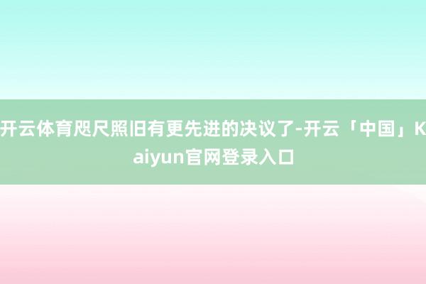 开云体育咫尺照旧有更先进的决议了-开云「中国」Kaiyun官