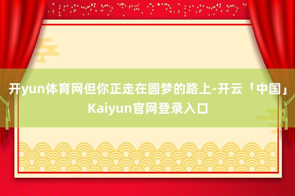 开yun体育网但你正走在圆梦的路上-开云「中国」Kaiyun官网登录入口