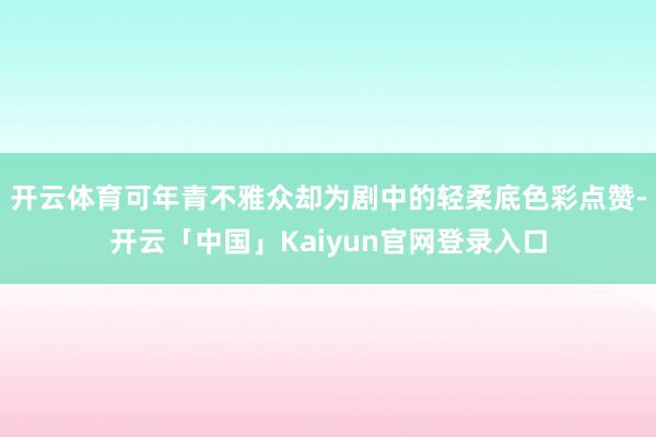 开云体育可年青不雅众却为剧中的轻柔底色彩点赞-开云「中国」Kaiyun官网登录入口