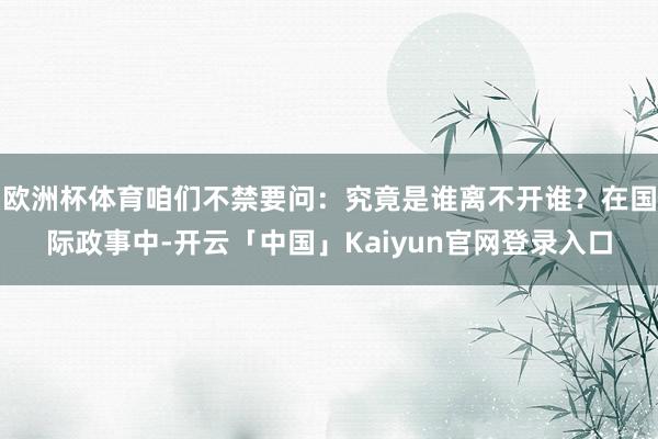 欧洲杯体育咱们不禁要问:究竟是谁离不开谁?在国际政事中-开云「中国」Kaiyun官网登录入口
