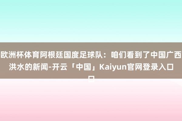 欧洲杯体育阿根廷国度足球队:咱们看到了中国广西洪水的新闻-开云「中国」Kaiyun官网登录入口