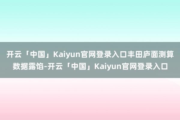 开云「中国」Kaiyun官网登录入口丰田庐面测算数据露馅-开云「中国」Kaiyun官网登录入口