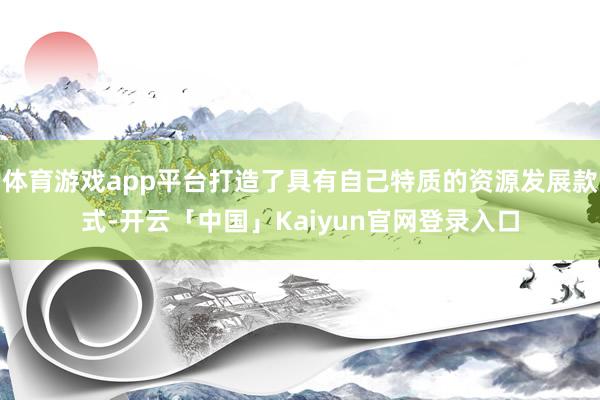体育游戏app平台打造了具有自己特质的资源发展款式-开云「中国」Kaiyun官网登录入口