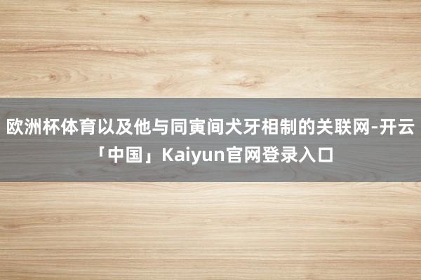 欧洲杯体育以及他与同寅间犬牙相制的关联网-开云「中国」Kai