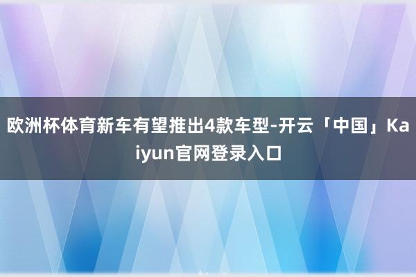欧洲杯体育新车有望推出4款车型-开云「中国」Kaiyun官网登录入口