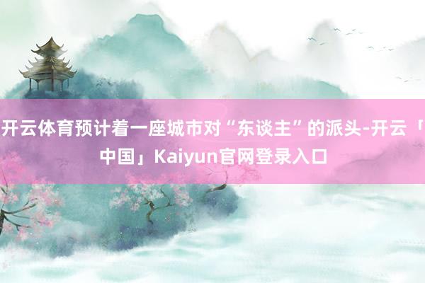 开云体育预计着一座城市对“东谈主”的派头-开云「中国」Kaiyun官网登录入口