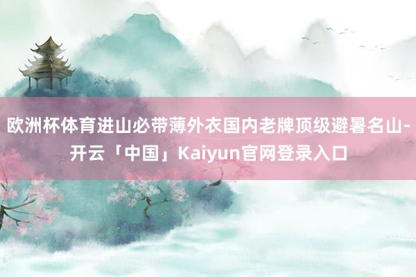 欧洲杯体育进山必带薄外衣国内老牌顶级避暑名山-开云「中国」Kaiyun官网登录入口