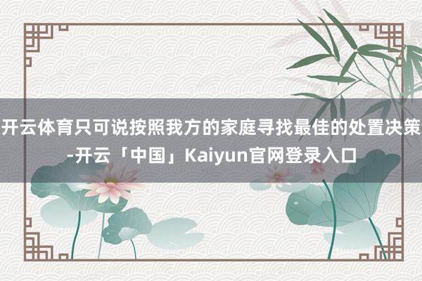 开云体育只可说按照我方的家庭寻找最佳的处置决策-开云「中国」