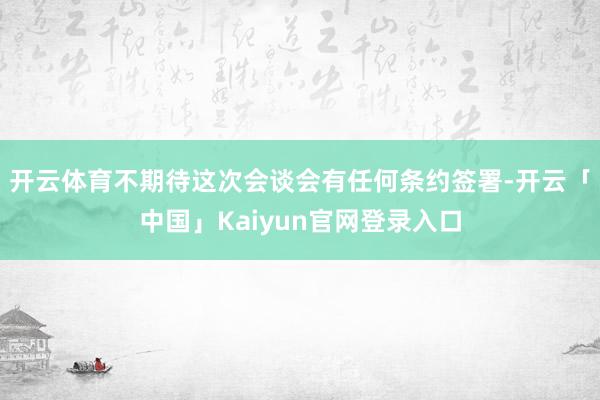 开云体育不期待这次会谈会有任何条约签署-开云「中国」Kaiy