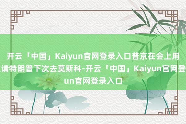 开云「中国」Kaiyun官网登录入口普京在会上用英语邀请特朗