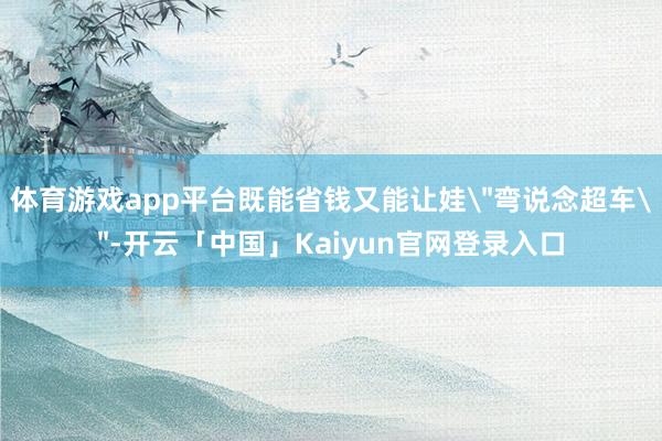 体育游戏app平台既能省钱又能让娃＂弯说念超车＂-开云「中国