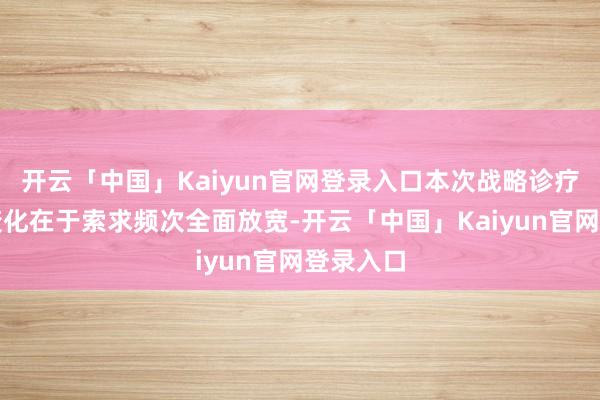 开云「中国」Kaiyun官网登录入口本次战略诊疗的中枢变化在于索求频次全面放宽-开云「中国」Kaiyun官网登录入口