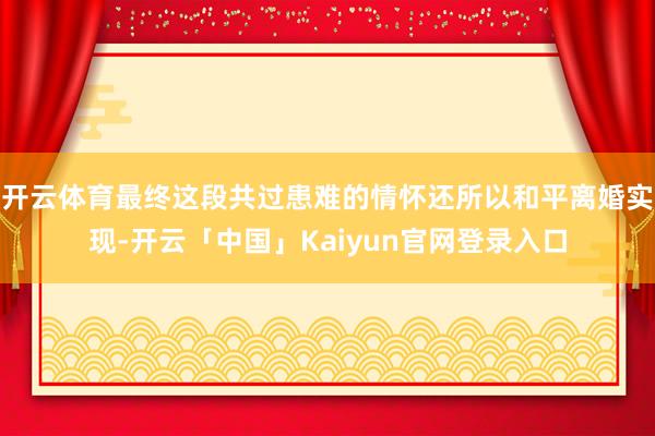 开云体育最终这段共过患难的情怀还所以和平离婚实现-开云「中国」Kaiyun官网登录入口