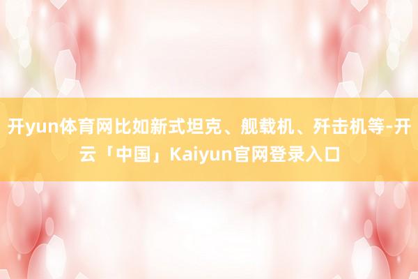 开yun体育网比如新式坦克、舰载机、歼击机等-开云「中国」K