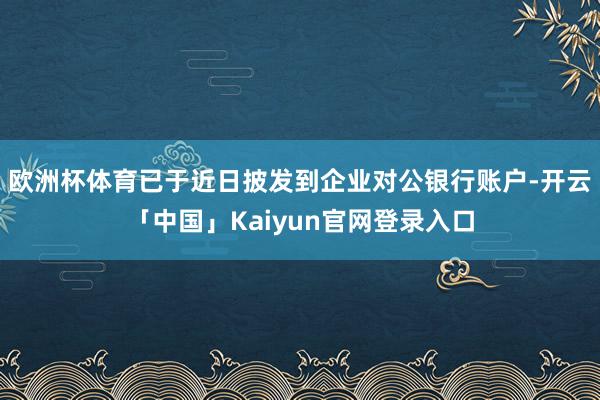 欧洲杯体育已于近日披发到企业对公银行账户-开云「中国」Kaiyun官网登录入口