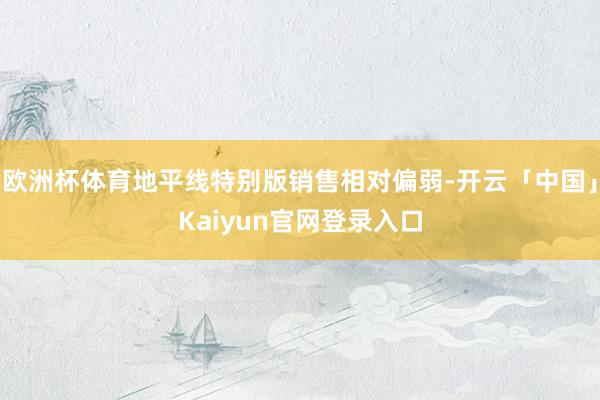 欧洲杯体育地平线特别版销售相对偏弱-开云「中国」Kaiyun官网登录入口