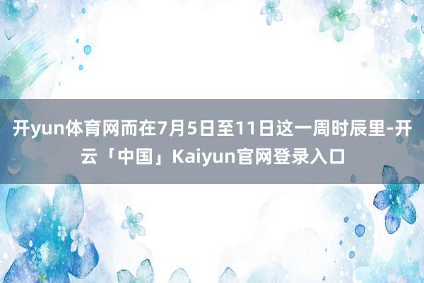 开yun体育网而在7月5日至11日这一周时辰里-开云「中国」Kaiyun官网登录入口
