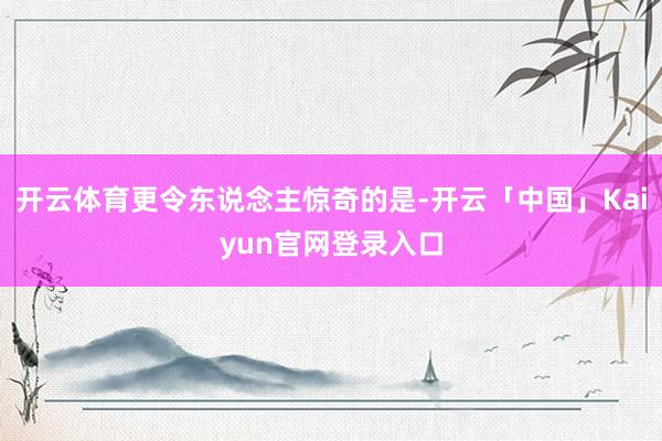 开云体育更令东说念主惊奇的是-开云「中国」Kaiyun官网登录入口