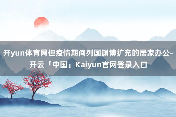 开yun体育网但疫情期间列国渊博扩充的居家办公-开云「中国」