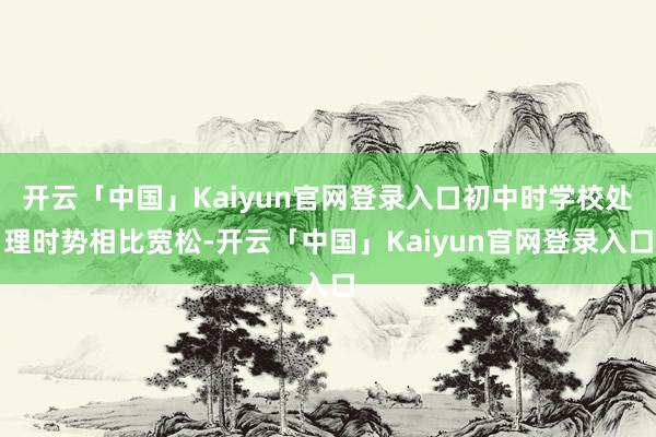 开云「中国」Kaiyun官网登录入口初中时学校处理时势相比宽