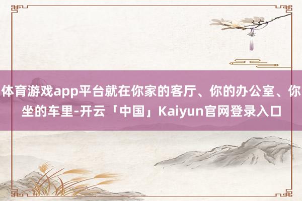 体育游戏app平台就在你家的客厅、你的办公室、你坐的车里-开云「中国」Kaiyun官网登录入口