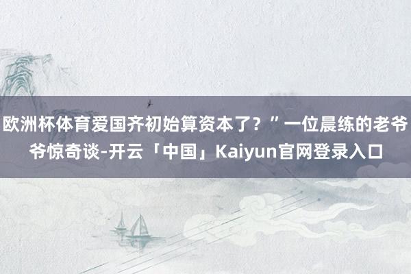 欧洲杯体育爱国齐初始算资本了？”一位晨练的老爷爷惊奇谈-开云「中国」Kaiyun官网登录入口