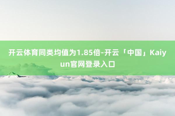 开云体育同类均值为1.85倍-开云「中国」Kaiyun官网登