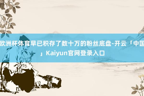 欧洲杯体育早已积存了数十万的粉丝底盘-开云「中国」Kaiyun官网登录入口
