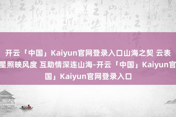开云「中国」Kaiyun官网登录入口山海之契 云表连心 | 刚察星照映风度 互助情深连山海-开云「中国」Kaiyun官网登录入口