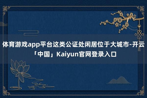 体育游戏app平台这类公证处闲居位于大城市-开云「中国」Kaiyun官网登录入口