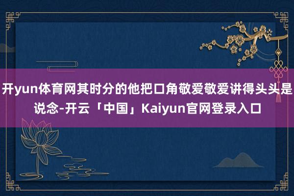 开yun体育网其时分的他把口角敬爱敬爱讲得头头是说念-开云「中国」Kaiyun官网登录入口