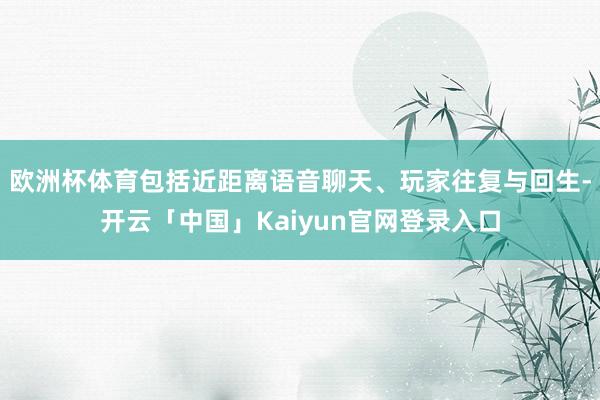 欧洲杯体育包括近距离语音聊天、玩家往复与回生-开云「中国」Kaiyun官网登录入口