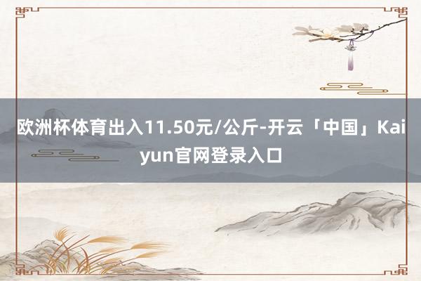 欧洲杯体育出入11.50元/公斤-开云「中国」Kaiyun官