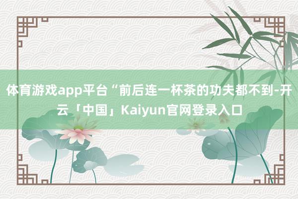 体育游戏app平台“前后连一杯茶的功夫都不到-开云「中国」K
