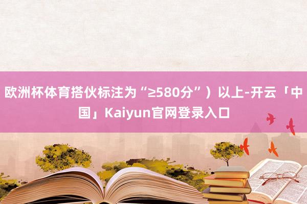 欧洲杯体育搭伙标注为“≥580分”）以上-开云「中国」Kaiyun官网登录入口