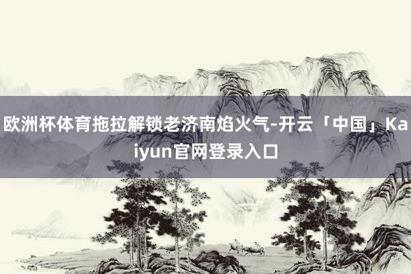 欧洲杯体育拖拉解锁老济南焰火气-开云「中国」Kaiyun官网