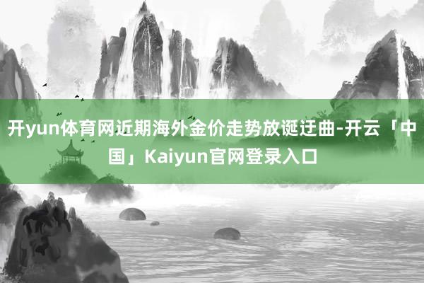 开yun体育网近期海外金价走势放诞迂曲-开云「中国」Kaiyun官网登录入口