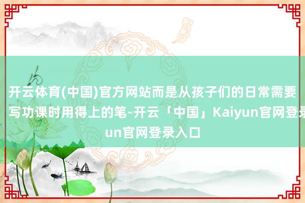 开云体育(中国)官方网站而是从孩子们的日常需要起程：写功课时用得上的笔-开云「中国」Kaiyun官网登录入口