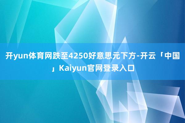 开yun体育网跌至4250好意思元下方-开云「中国」Kaiyun官网登录入口