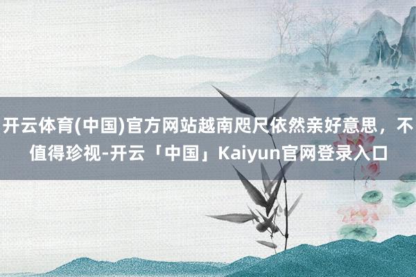 开云体育(中国)官方网站越南咫尺依然亲好意思，不值得珍视-开云「中国」Kaiyun官网登录入口