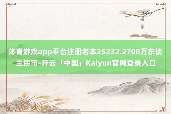 体育游戏app平台注册老本25232.2708万东谈主民币-开云「中国」Kaiyun官网登录入口