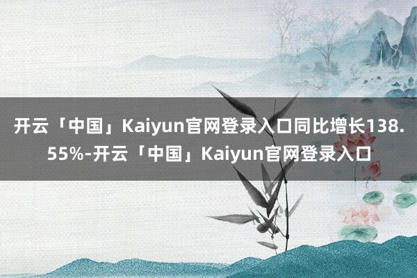 开云「中国」Kaiyun官网登录入口同比增长138.55%-