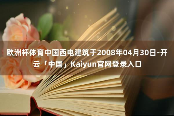 欧洲杯体育中国西电建筑于2008年04月30日-开云「中国」